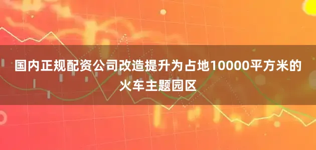 国内正规配资公司改造提升为占地10000平方米的火车主题园区