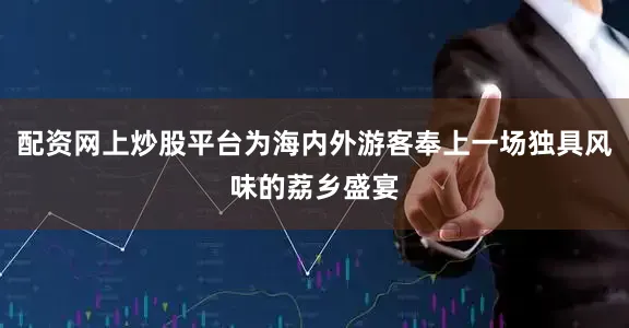配资网上炒股平台为海内外游客奉上一场独具风味的荔乡盛宴
