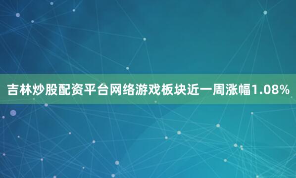 吉林炒股配资平台网络游戏板块近一周涨幅1.08%