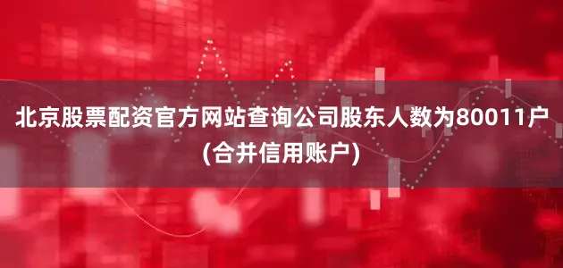 北京股票配资官方网站查询公司股东人数为80011户(合并信用账户)