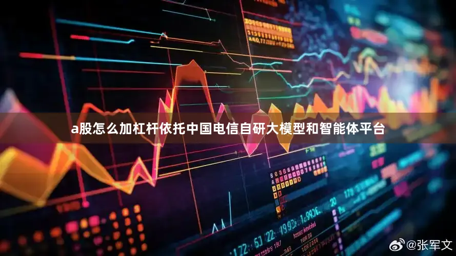 a股怎么加杠杆依托中国电信自研大模型和智能体平台